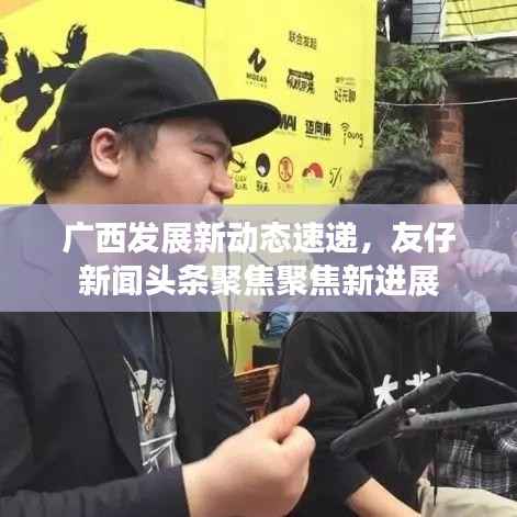 广西发展新动态速递，友仔新闻头条聚焦聚焦新进展