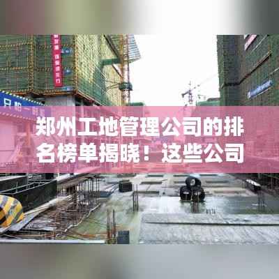 郑州工地管理公司的排名榜单揭晓！这些公司名列前茅！