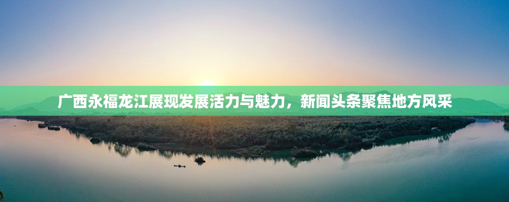 广西永福龙江展现发展活力与魅力,新闻头条聚焦地方风采