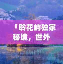 「聆花屿独家秘境，世外桃源的美丽与独特探索之旅」